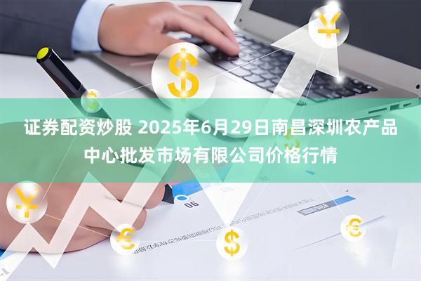 证券配资炒股 2025年6月29日南昌深圳农产品中心批发市场有限公司价格行情