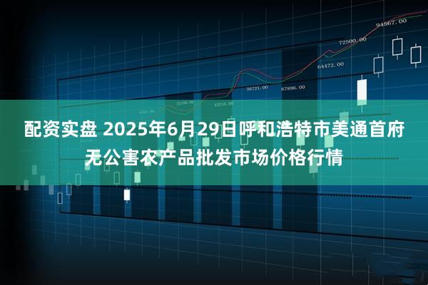 配资实盘 2025年6月29日呼和浩特市美通首府无公害农产品批发市场价格行情
