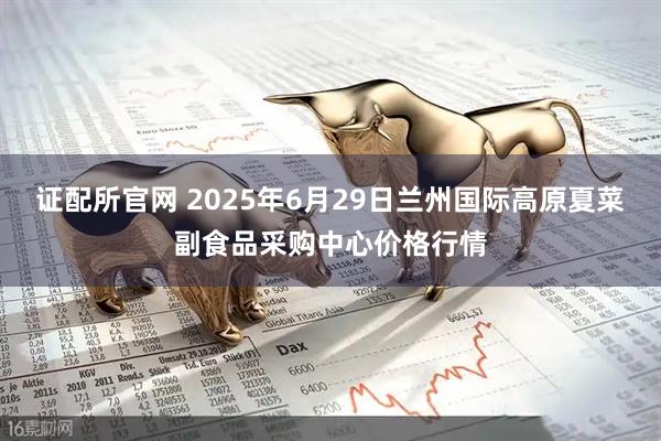 证配所官网 2025年6月29日兰州国际高原夏菜副食品采购中心价格行情