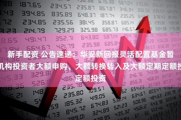新手配资 公告速递：华安新回报灵活配置基金暂停机构投资者大额申购、大额转换转入及大额定期定额投资