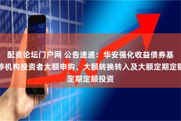 配资论坛门户网 公告速递：华安强化收益债券基金暂停机构投资者大额申购、大额转换转入及大额定期定额投资