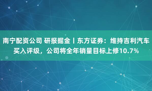 南宁配资公司 研报掘金丨东方证券：维持吉利汽车买入评级，公司将全年销量目标上修10.7%