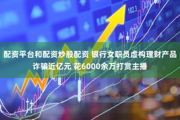 配资平台和配资炒股配资 银行女职员虚构理财产品诈骗近亿元 花6000余万打赏主播