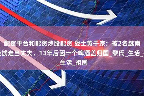 配资平台和配资炒股配资 战士黄干宗：被2名越南女兵掳走当丈夫，13年后因一个啤酒盖归国_黎氏_生活_祖国