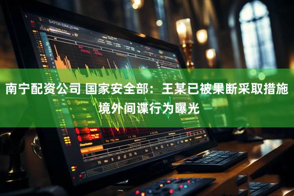 南宁配资公司 国家安全部：王某已被果断采取措施 境外间谍行为曝光
