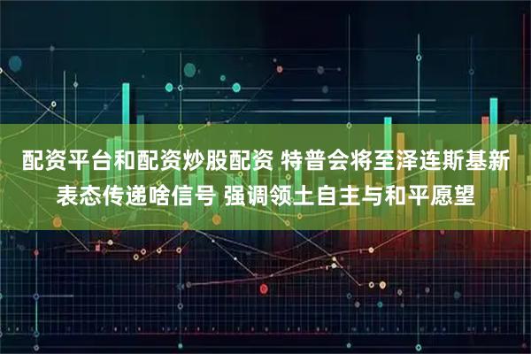 配资平台和配资炒股配资 特普会将至泽连斯基新表态传递啥信号 强调领土自主与和平愿望