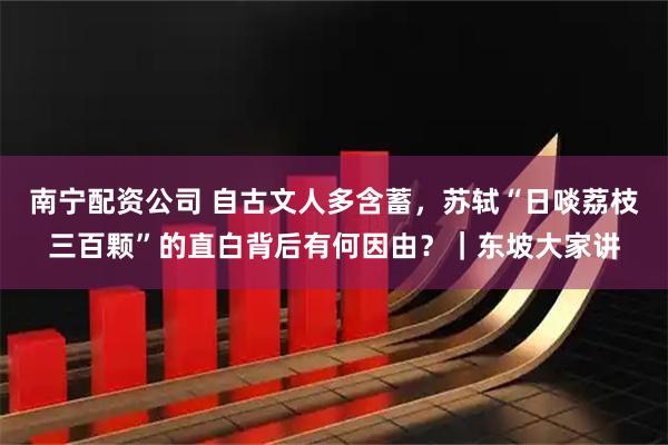南宁配资公司 自古文人多含蓄，苏轼“日啖荔枝三百颗”的直白背后有何因由？｜东坡大家讲