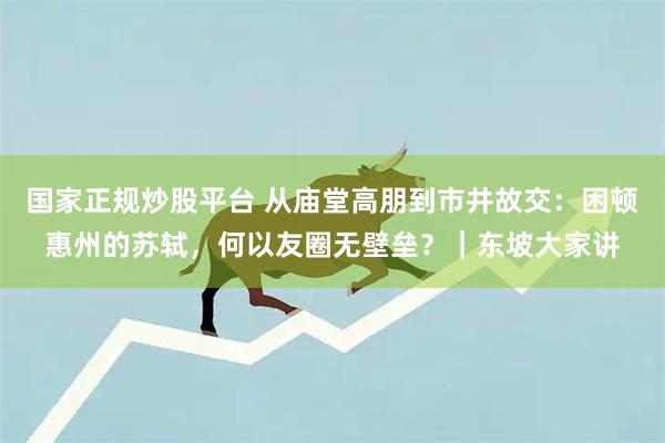 国家正规炒股平台 从庙堂高朋到市井故交：困顿惠州的苏轼，何以友圈无壁垒？｜东坡大家讲