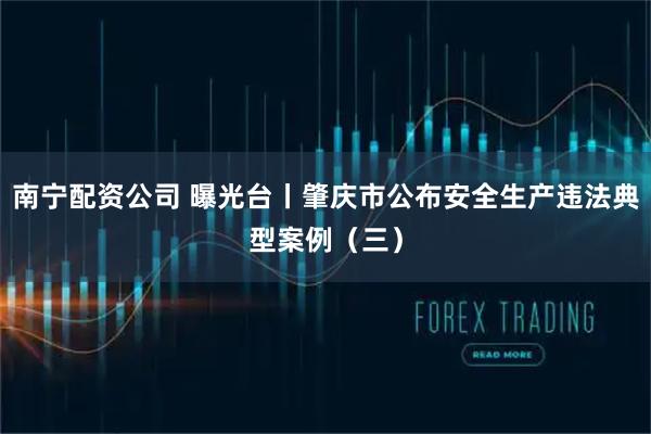 南宁配资公司 曝光台丨肇庆市公布安全生产违法典型案例（三）