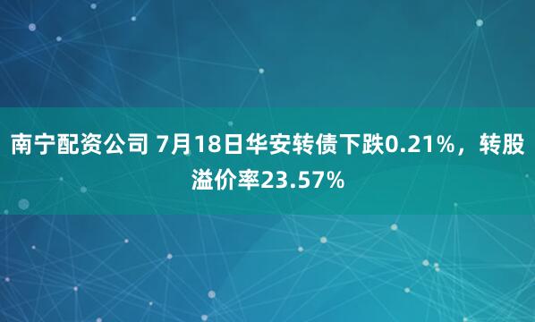 南宁配资公司 7月18日华安转债下跌0.21%，转股溢价率23.57%