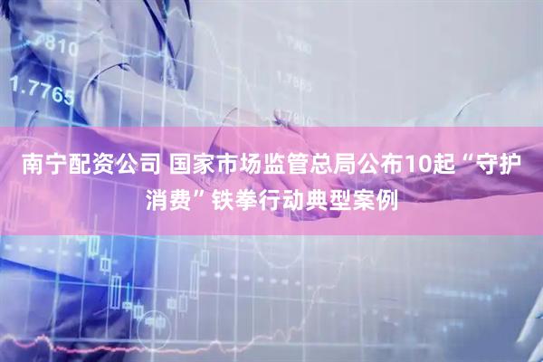 南宁配资公司 国家市场监管总局公布10起“守护消费”铁拳行动典型案例