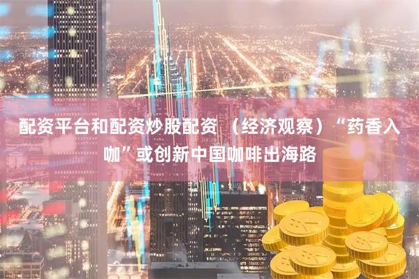 配资平台和配资炒股配资 （经济观察）“药香入咖”或创新中国咖啡出海路