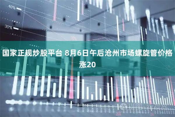国家正规炒股平台 8月6日午后沧州市场螺旋管价格涨20