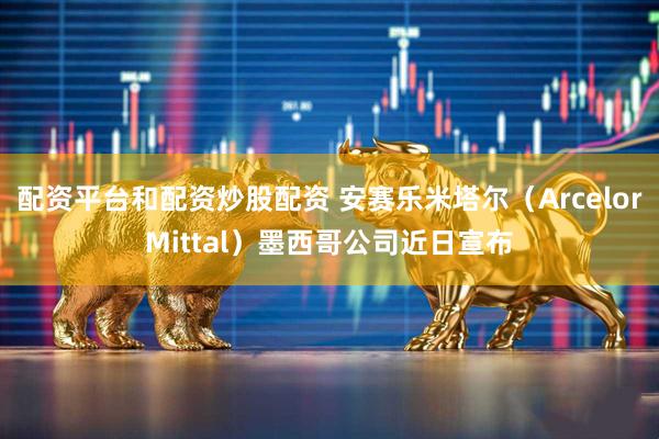 配资平台和配资炒股配资 安赛乐米塔尔（ArcelorMittal）墨西哥公司近日宣布
