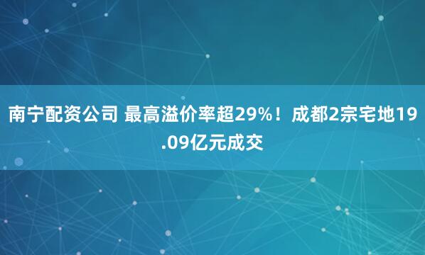 南宁配资公司 最高溢价率超29%！成都2宗宅地19.09亿元成交