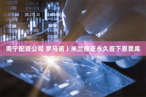 南宁配资公司 罗马诺丨米兰接近永久签下恩昆库