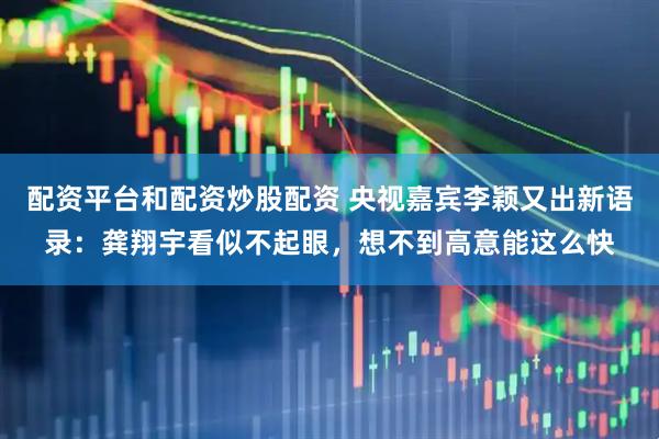配资平台和配资炒股配资 央视嘉宾李颖又出新语录：龚翔宇看似不起眼，想不到高意能这么快
