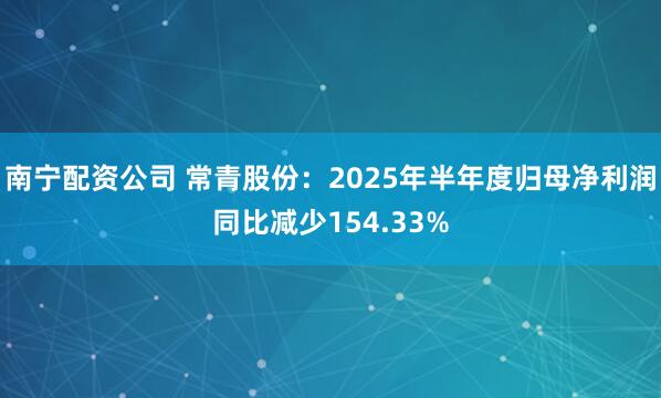 南宁配资公司 常青股份：2025年半年度归母净利润同比减少154.33%