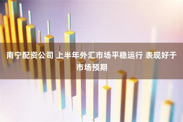 南宁配资公司 上半年外汇市场平稳运行 表现好于市场预期