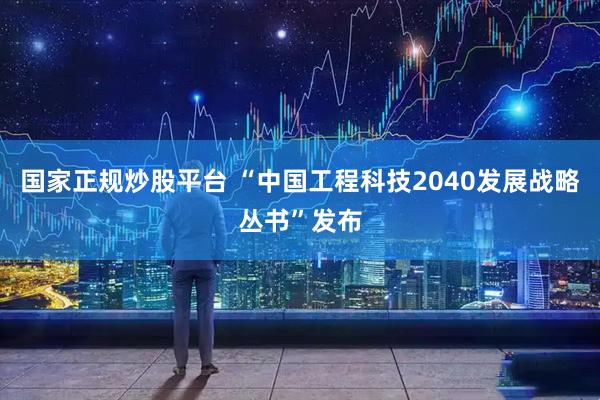 国家正规炒股平台 “中国工程科技2040发展战略丛书”发布