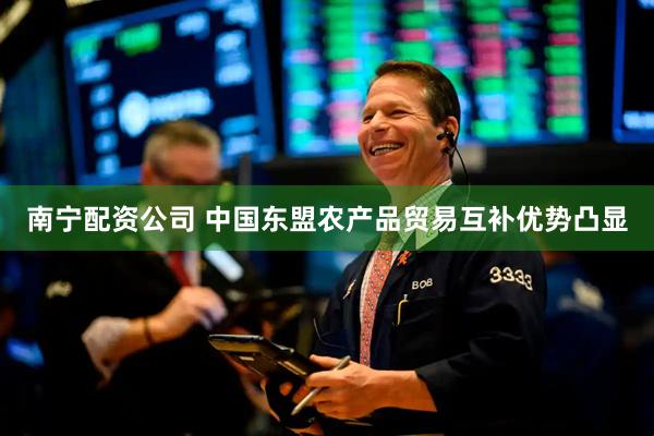 南宁配资公司 中国东盟农产品贸易互补优势凸显