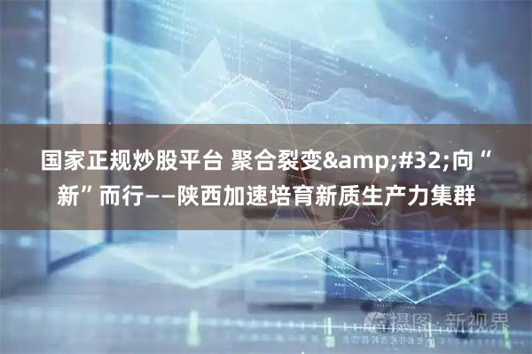 国家正规炒股平台 聚合裂变 向“新”而行——陕西加速培育新质生产力集群