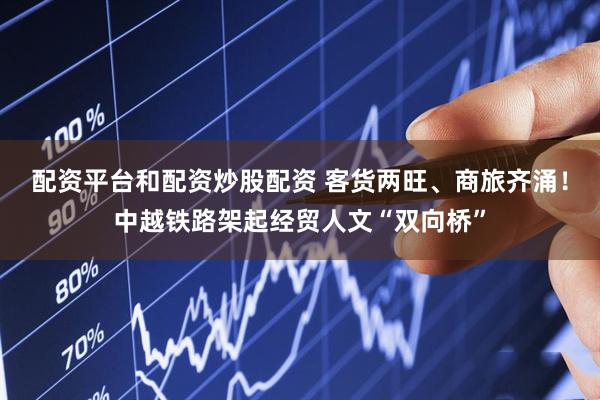 配资平台和配资炒股配资 客货两旺、商旅齐涌！中越铁路架起经贸人文“双向桥”