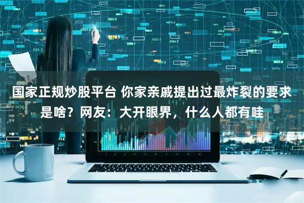国家正规炒股平台 你家亲戚提出过最炸裂的要求是啥？网友：大开眼界，什么人都有哇