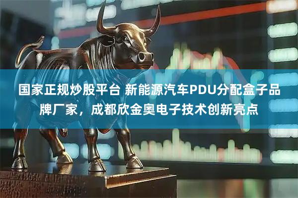 国家正规炒股平台 新能源汽车PDU分配盒子品牌厂家，成都欣金奥电子技术创新亮点