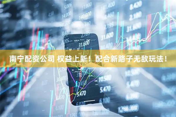 南宁配资公司 权益上新！配合新路子无敌玩法！