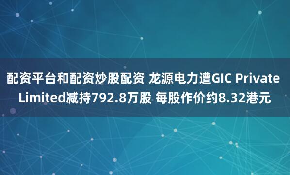 配资平台和配资炒股配资 龙源电力遭GIC Private Limited减持792.8万股 每股作价约8.32港元
