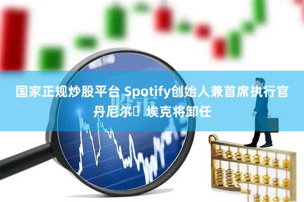国家正规炒股平台 Spotify创始人兼首席执行官丹尼尔・埃克将卸任