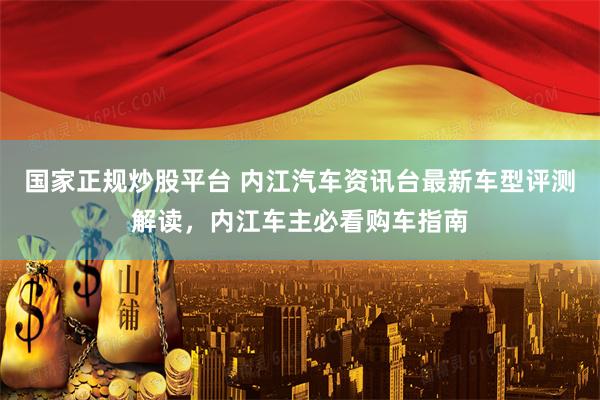 国家正规炒股平台 内江汽车资讯台最新车型评测解读，内江车主必看购车指南