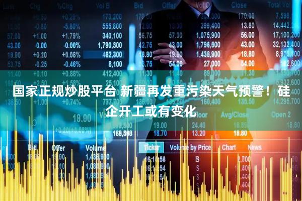 国家正规炒股平台 新疆再发重污染天气预警！硅企开工或有变化