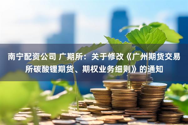 南宁配资公司 广期所：关于修改《广州期货交易所碳酸锂期货、期权业务细则》的通知