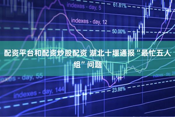 配资平台和配资炒股配资 湖北十堰通报“最忙五人组”问题