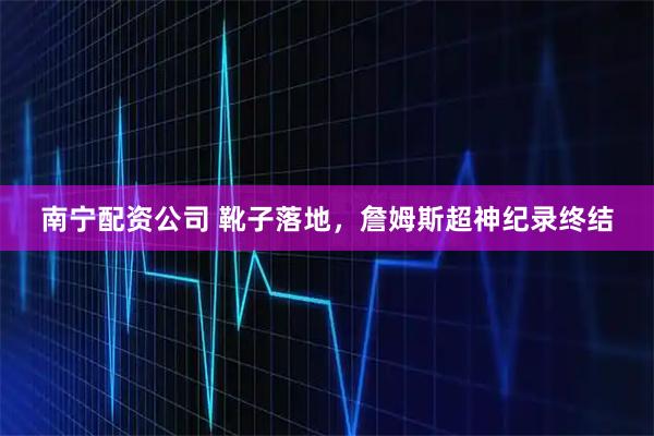 南宁配资公司 靴子落地，詹姆斯超神纪录终结