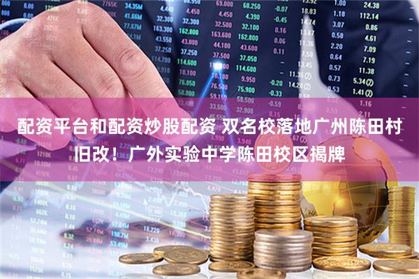 配资平台和配资炒股配资 双名校落地广州陈田村旧改！广外实验中学陈田校区揭牌