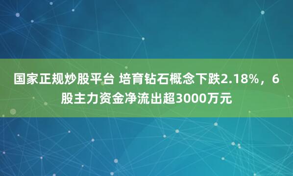 国家正规炒股平台 培育钻石概念下跌2.18%，6股主力资金净流出超3000万元