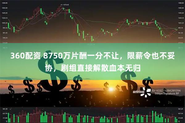 360配资 8750万片酬一分不让，限薪令也不妥协，剧组直接解散血本无归