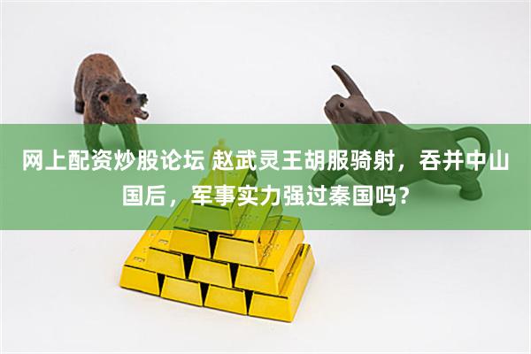 网上配资炒股论坛 赵武灵王胡服骑射，吞并中山国后，军事实力强过秦国吗？