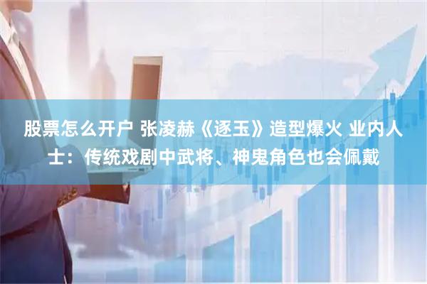 股票怎么开户 张凌赫《逐玉》造型爆火 业内人士：传统戏剧中武将、神鬼角色也会佩戴