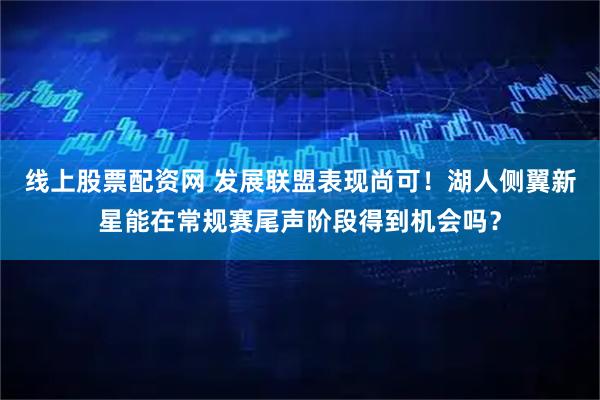 线上股票配资网 发展联盟表现尚可！湖人侧翼新星能在常规赛尾声阶段得到机会吗？