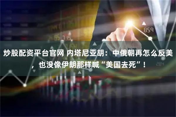 炒股配资平台官网 内塔尼亚胡：中俄朝再怎么反美，也没像伊朗那样喊“美国去死”！