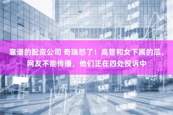 靠谱的配资公司 奇瑞怒了！高管和女下属的瓜，网友不能传播，他们正在四处投诉中