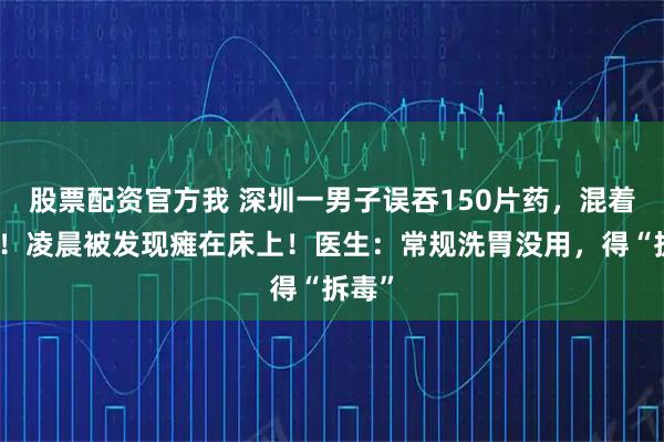 股票配资官方我 深圳一男子误吞150片药，混着白酒！凌晨被发现瘫在床上！医生：常规洗胃没用，得“拆毒”