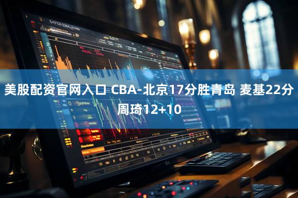 美股配资官网入口 CBA-北京17分胜青岛 麦基22分周琦12+10
