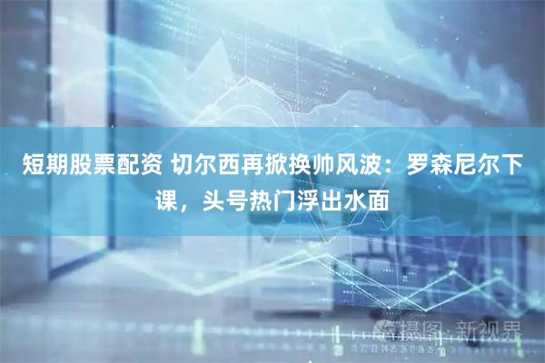 短期股票配资 切尔西再掀换帅风波：罗森尼尔下课，头号热门浮出水面
