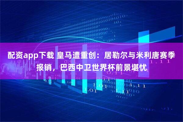 配资app下载 皇马遭重创：居勒尔与米利唐赛季报销，巴西中卫世界杯前景堪忧