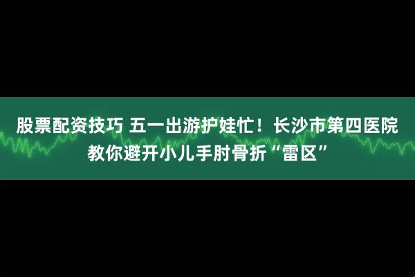 股票配资技巧 五一出游护娃忙！长沙市第四医院教你避开小儿手肘骨折“雷区”